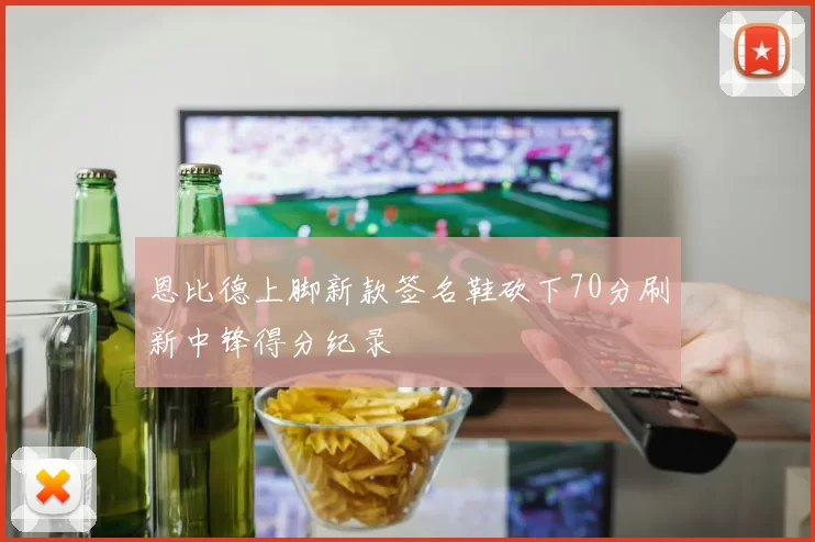 恩比德上脚新款签名鞋砍下70分刷新中锋得分纪录