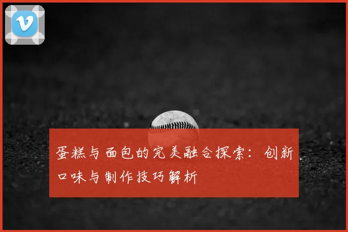 蛋糕与面包的完美融合探索：创新口味与制作技巧解析