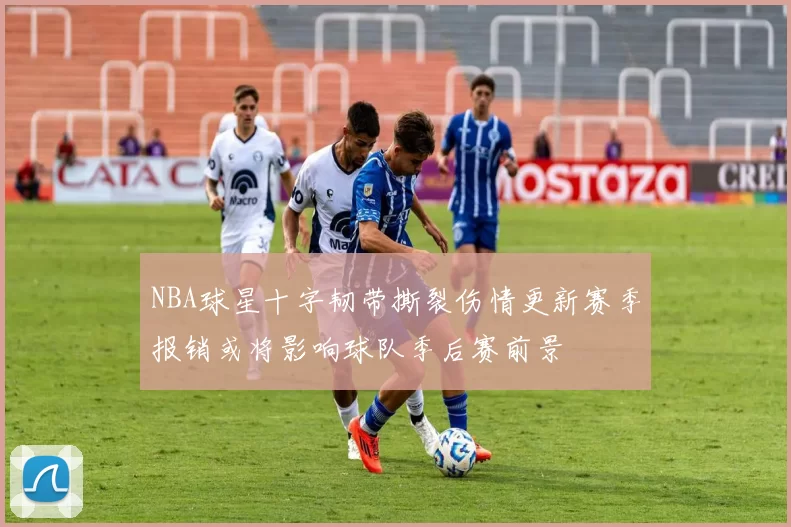 NBA球星十字韧带撕裂伤情更新赛季报销或将影响球队季后赛前景