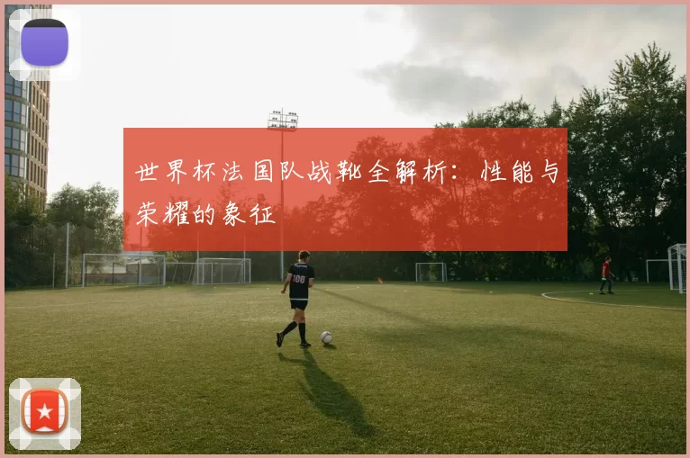 世界杯法国队战靴全解析：性能与荣耀的象征
