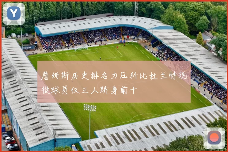 詹姆斯历史排名力压科比杜兰特现役球员仅三人跻身前十