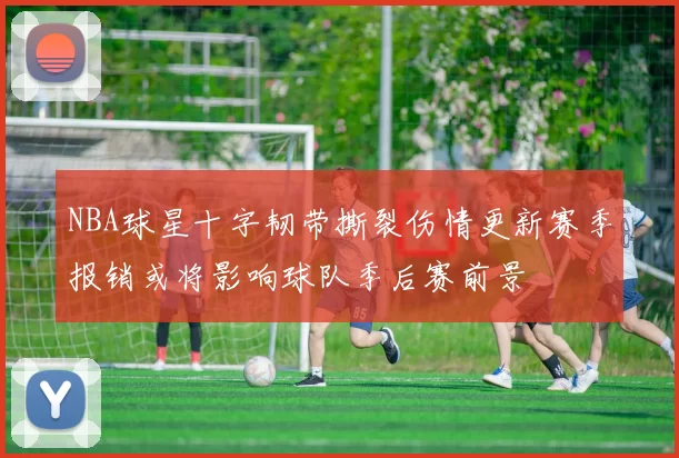 NBA球星十字韧带撕裂伤情更新赛季报销或将影响球队季后赛前景