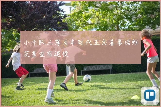 小牛队三驾马车时代正式落幕诺维茨基宣布退役