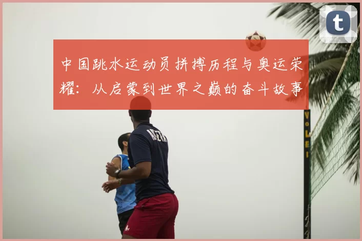中国跳水运动员拼搏历程与奥运荣耀：从启蒙到世界之巅的奋斗故事