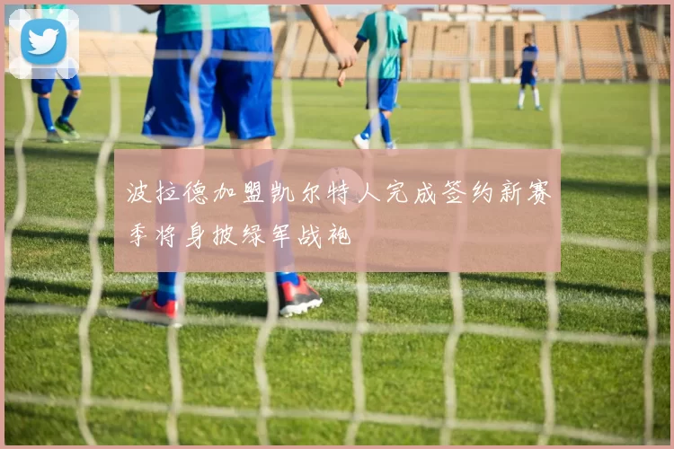 波拉德加盟凯尔特人完成签约新赛季将身披绿军战袍