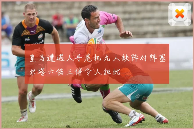 皇马遭遇人手危机九人缺阵对阵塞尔塔六伤三停令人担忧