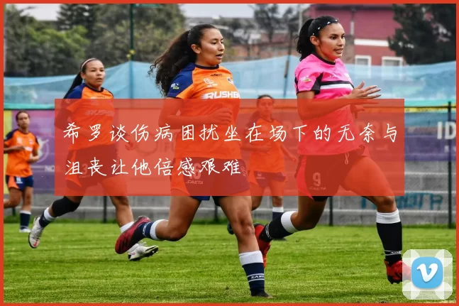 希罗谈伤病困扰坐在场下的无奈与沮丧让他倍感艰难