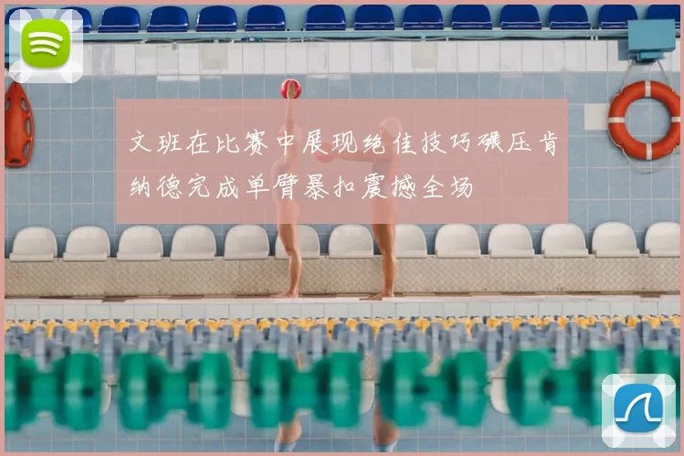 文班在比赛中展现绝佳技巧碾压肯纳德完成单臂暴扣震撼全场