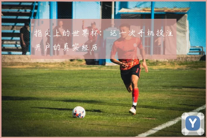 指尖上的世界杯:记一次手机投注开户的真实经历