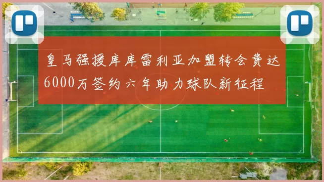 皇马强援库库雷利亚加盟转会费达6000万签约六年助力球队新征程