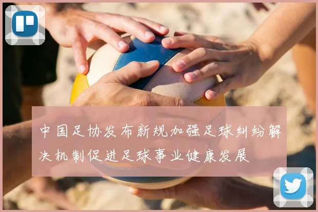 中国足协发布新规加强足球纠纷解决机制促进足球事业健康发展