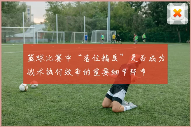 篮球比赛中“落位精度”是否成为战术执行效率的重要细节环节