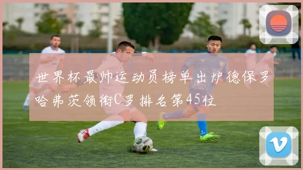 世界杯最帅运动员榜单出炉德保罗哈弗茨领衔C罗排名第45位