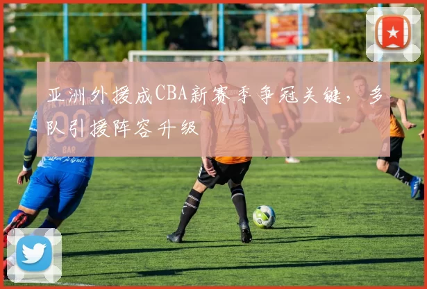 亚洲外援成CBA新赛季争冠关键，多队引援阵容升级