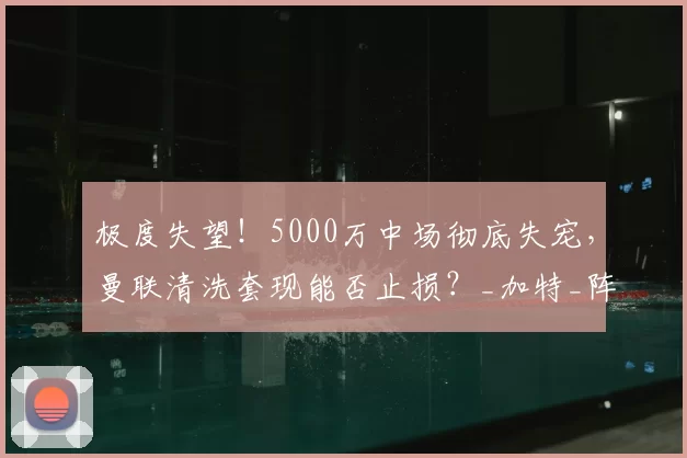 极度失望!5000万中场彻底失宠,曼联清洗套现能否止损?_加特_阵容_赛场