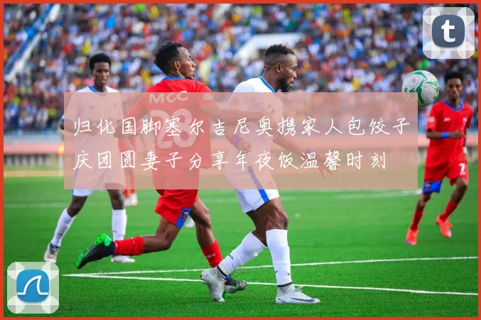 归化国脚塞尔吉尼奥携家人包饺子庆团圆妻子分享年夜饭温馨时刻