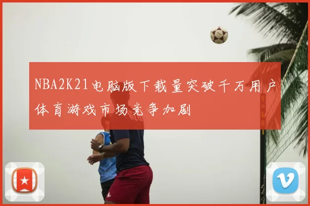 NBA2K21电脑版下载量突破千万用户体育游戏市场竞争加剧