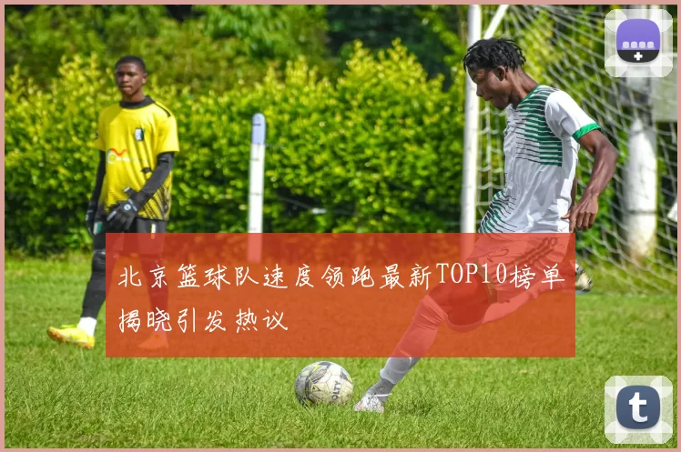 北京篮球队速度领跑最新TOP10榜单揭晓引发热议