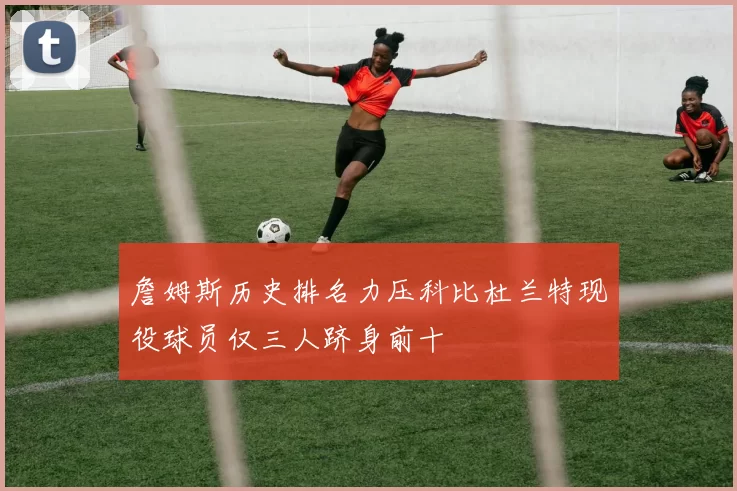 詹姆斯历史排名力压科比杜兰特现役球员仅三人跻身前十