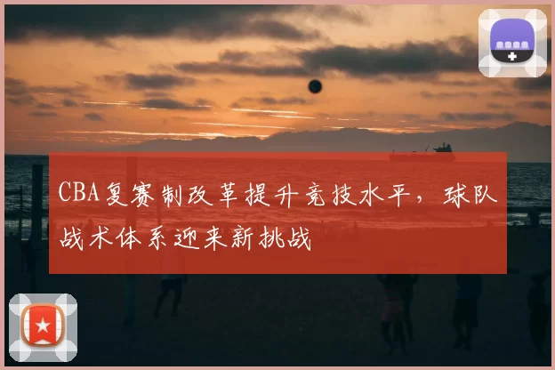 CBA复赛制改革提升竞技水平,球队战术体系迎来新挑战