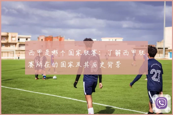 西甲是哪个国家联赛：了解西甲联赛所在的国家及其历史背景