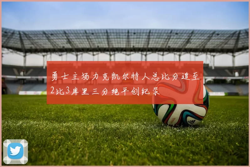 勇士主场力克凯尔特人总比分追至2比3库里三分绝平创纪录