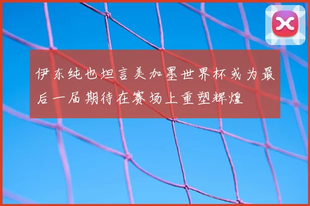 伊东纯也坦言美加墨世界杯或为最后一届期待在赛场上重塑辉煌