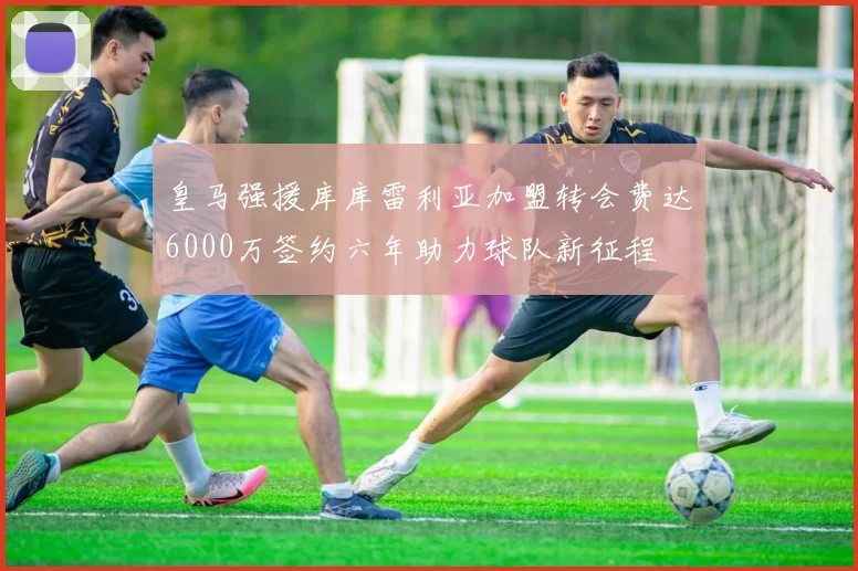 皇马强援库库雷利亚加盟转会费达6000万签约六年助力球队新征程