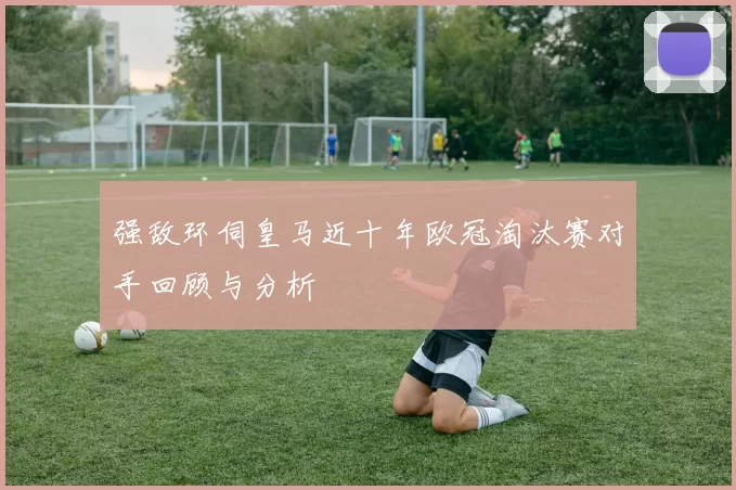 强敌环伺皇马近十年欧冠淘汰赛对手回顾与分析