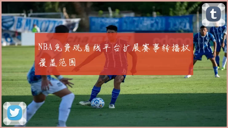 NBA免费观看线平台扩展赛事转播权覆盖范围