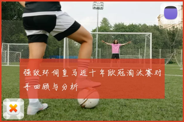 强敌环伺皇马近十年欧冠淘汰赛对手回顾与分析