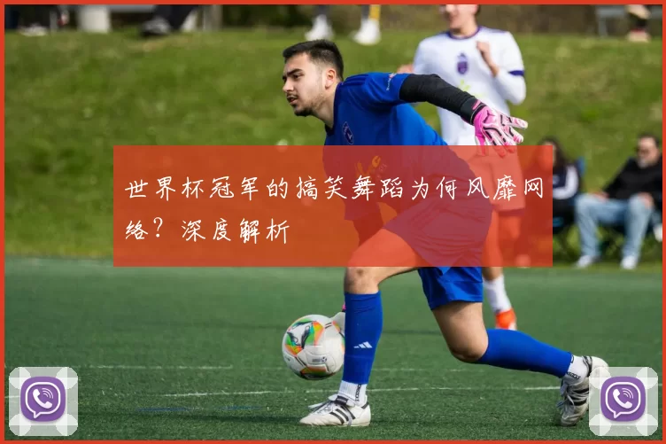 世界杯冠军的搞笑舞蹈为何风靡网络？深度解析
