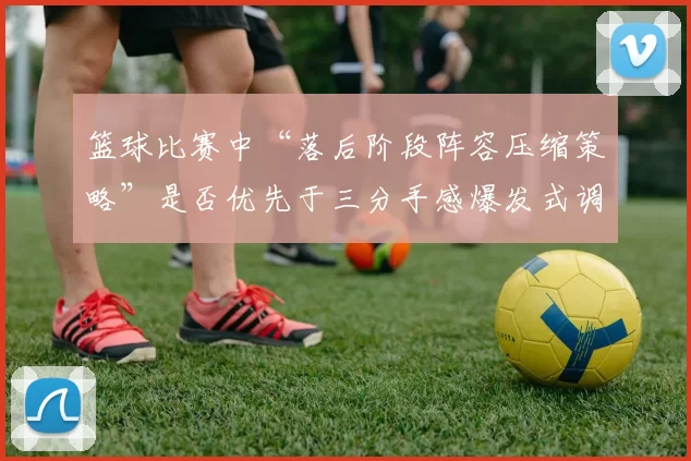 篮球比赛中“落后阶段阵容压缩策略”是否优先于三分手感爆发式调整