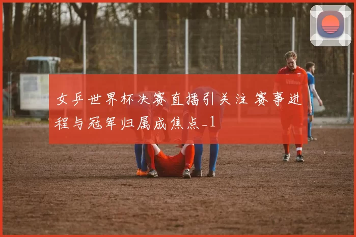 女乒世界杯决赛直播引关注 赛事进程与冠军归属成焦点_1