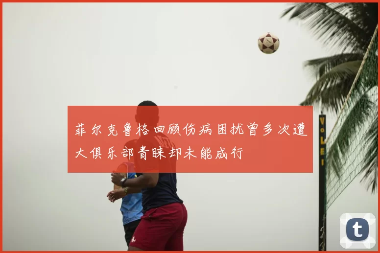 菲尔克鲁格回顾伤病困扰曾多次遭大俱乐部青睐却未能成行