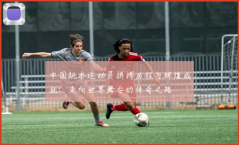 中国跳水运动员拼搏历程与辉煌成就：走向世界舞台的传奇之路