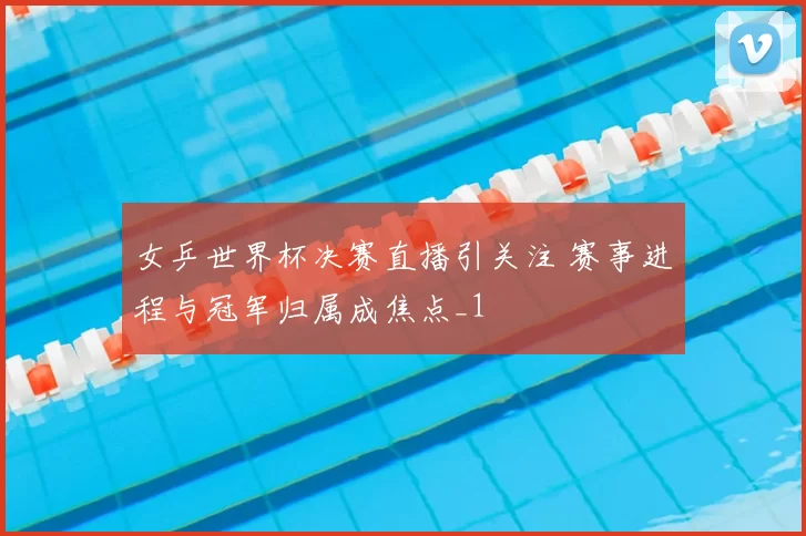 女乒世界杯决赛直播引关注 赛事进程与冠军归属成焦点_1