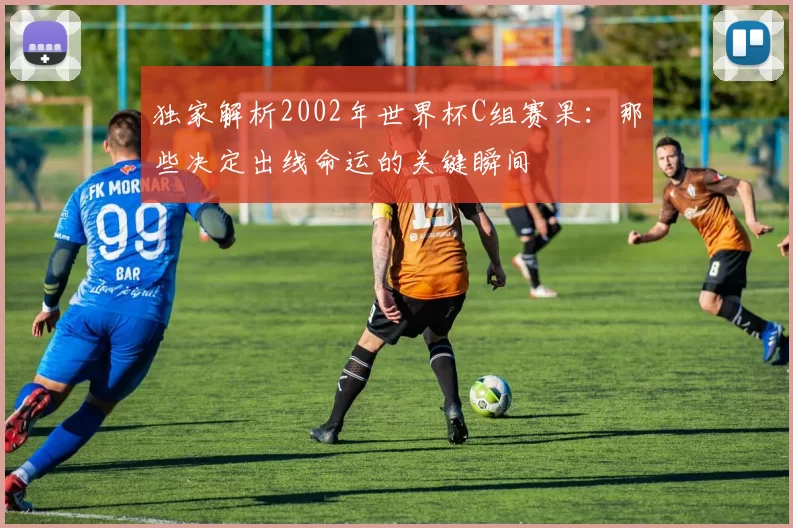 独家解析2002年世界杯C组赛果：那些决定出线命运的关键瞬间