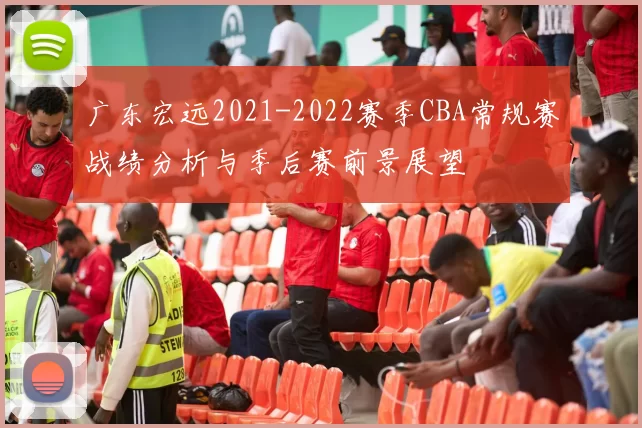 广东宏远2021-2022赛季CBA常规赛战绩分析与季后赛前景展望