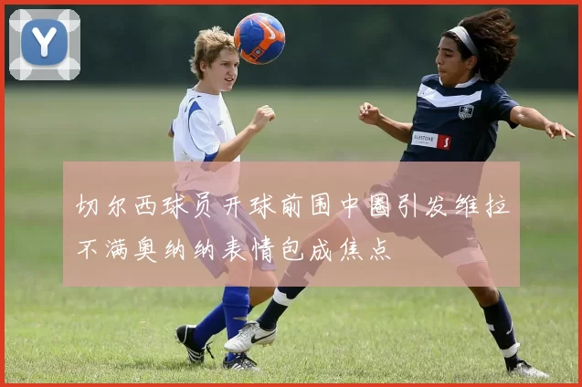 切尔西球员开球前围中圈引发维拉不满奥纳纳表情包成焦点