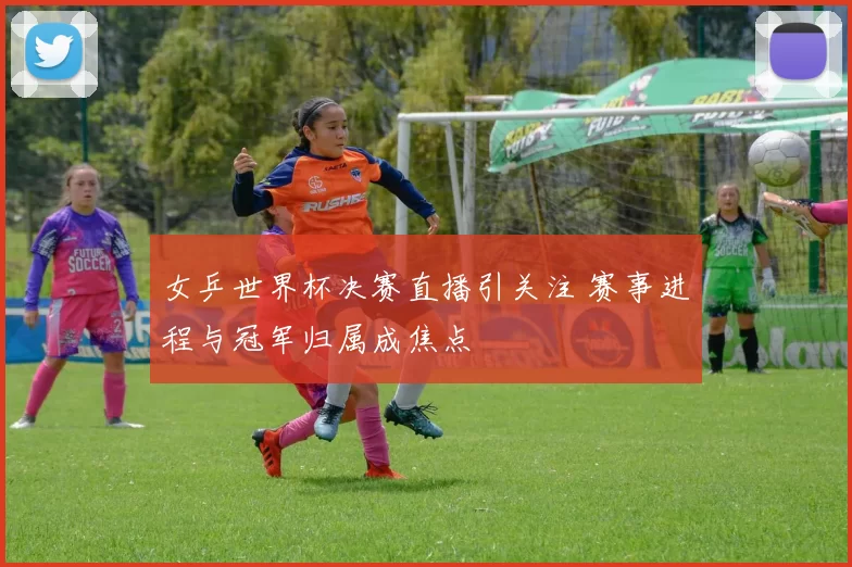 女乒世界杯决赛直播引关注 赛事进程与冠军归属成焦点