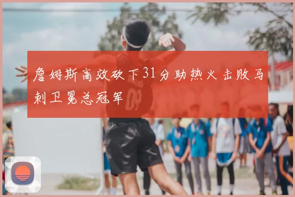 詹姆斯高效砍下31分助热火击败马刺卫冕总冠军