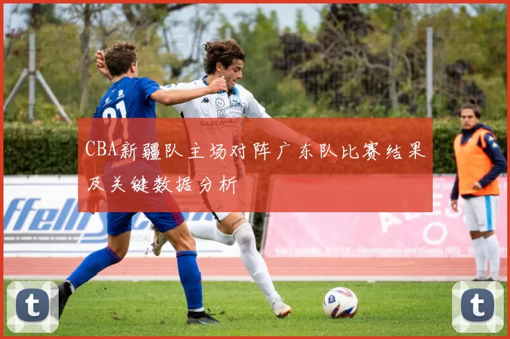 CBA新疆队主场对阵广东队比赛结果及关键数据分析