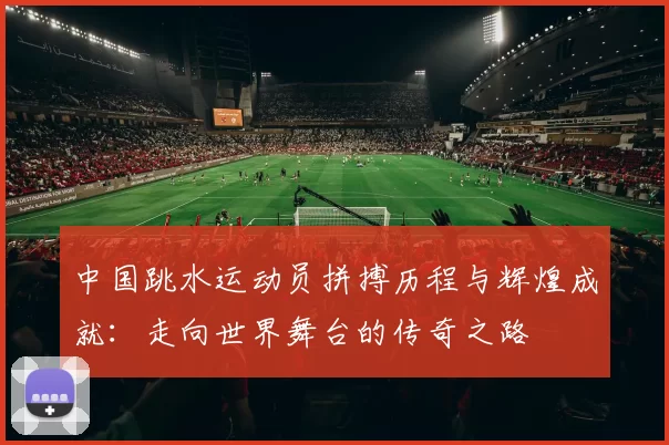 中国跳水运动员拼搏历程与辉煌成就：走向世界舞台的传奇之路