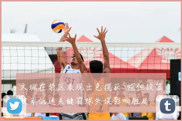 文班在禁区表现出色揽获5帽但投篮效率低迷关键罚球失误影响胜局