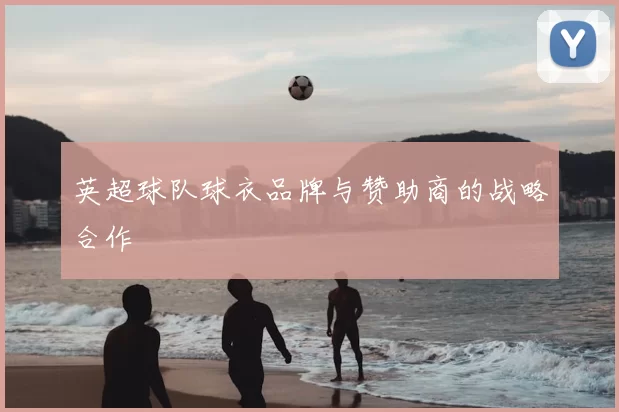 英超球队球衣品牌与赞助商的战略合作