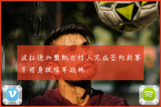 波拉德加盟凯尔特人完成签约新赛季将身披绿军战袍